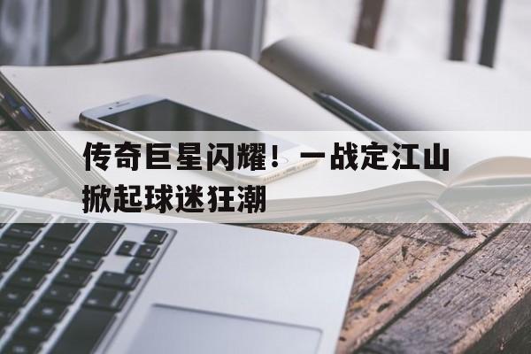 关于传奇巨星闪耀！一战定江山掀起球迷狂潮的信息