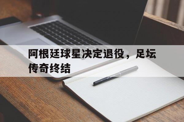 阿根廷球星决定退役，足坛传奇终结