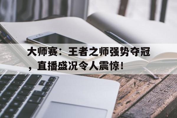 大师赛：王者之师强势夺冠，直播盛况令人震惊！2024王者之战总决赛最新消息